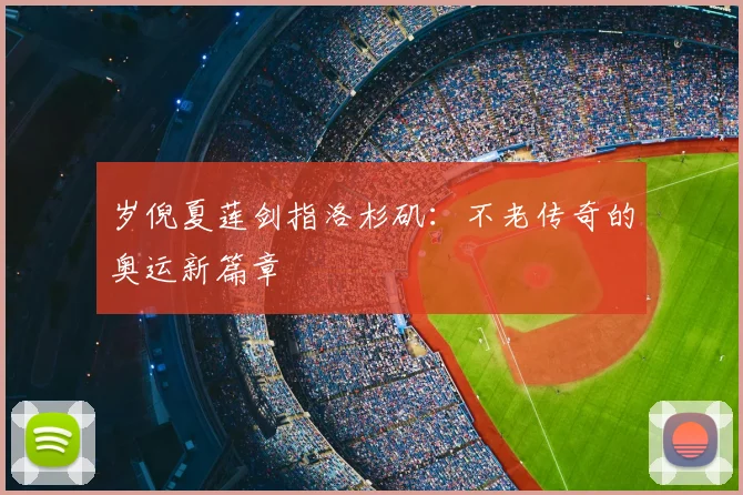 岁倪夏莲剑指洛杉矶:不老传奇的奥运新篇章