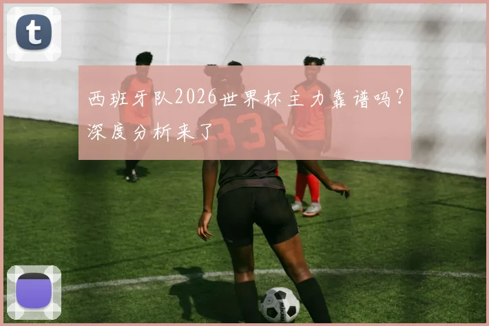 西班牙队2026世界杯主力靠谱吗？深度分析来了