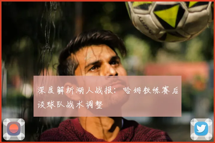 深度解析湖人战报:哈姆教练赛后谈球队战术调整