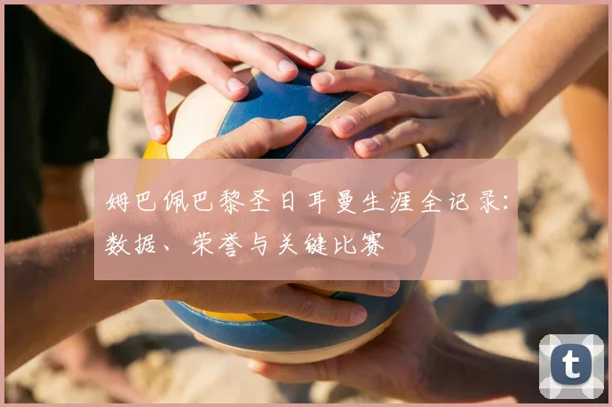姆巴佩巴黎圣日耳曼生涯全记录：数据、荣誉与关键比赛