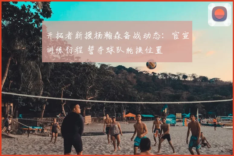 开拓者新援杨瀚森备战动态：官宣训练行程 誓夺球队轮换位置