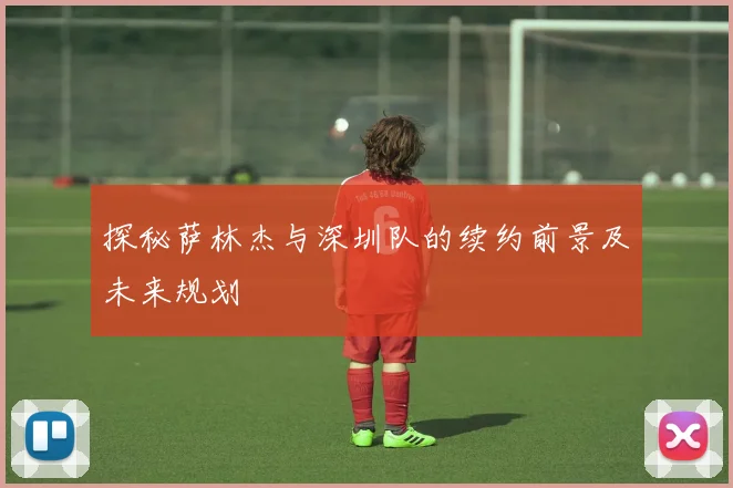 探秘萨林杰与深圳队的续约前景及未来规划