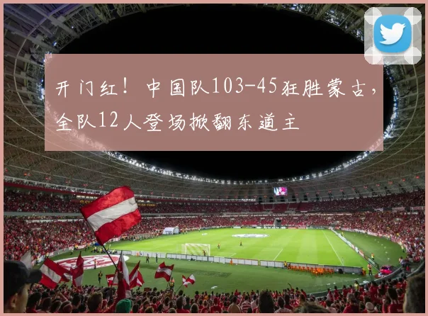 开门红！中国队103-45狂胜蒙古，全队12人登场掀翻东道主