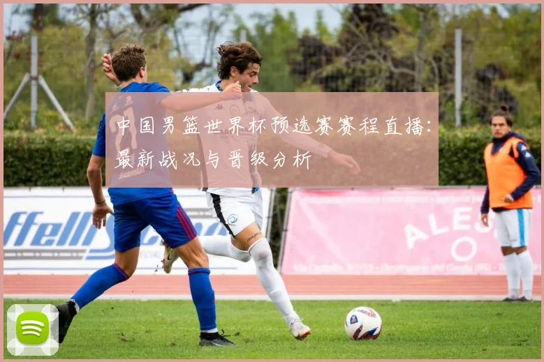 中国男篮世界杯预选赛赛程直播：最新战况与晋级分析