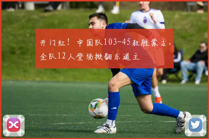 开门红！中国队103-45狂胜蒙古，全队12人登场掀翻东道主