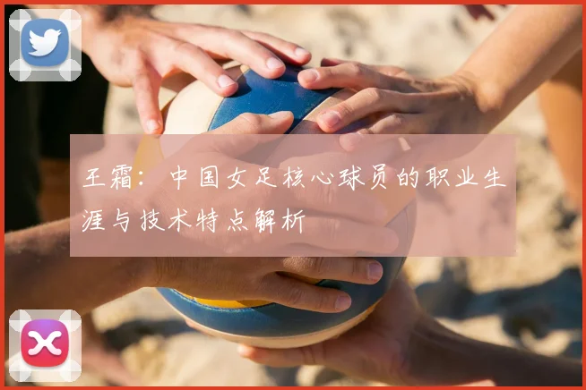 王霜：中国女足核心球员的职业生涯与技术特点解析