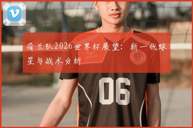 荷兰队2026世界杯展望:新一代球星与战术分析