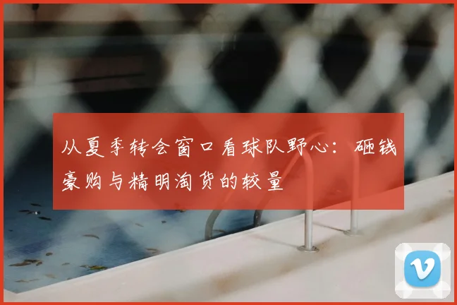 从夏季转会窗口看球队野心:砸钱豪购与精明淘货的较量