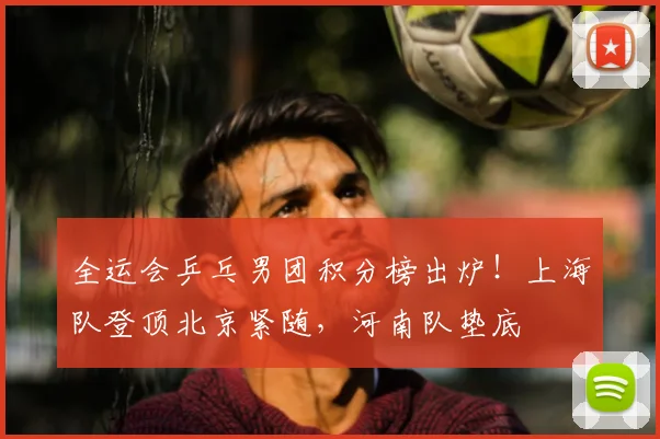 全运会乒乓男团积分榜出炉！上海队登顶北京紧随，河南队垫底