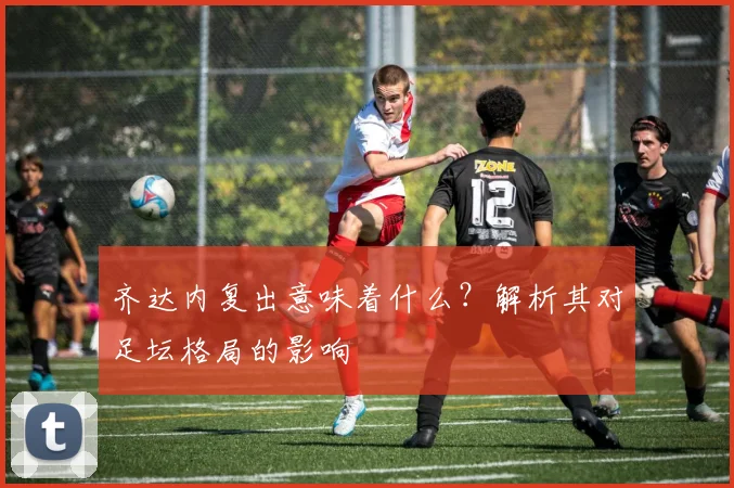 齐达内复出意味着什么？解析其对足坛格局的影响