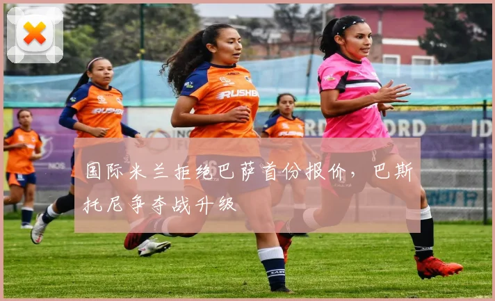 国际米兰拒绝巴萨首份报价,巴斯托尼争夺战升级