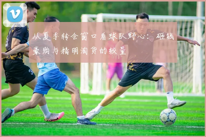 从夏季转会窗口看球队野心:砸钱豪购与精明淘货的较量