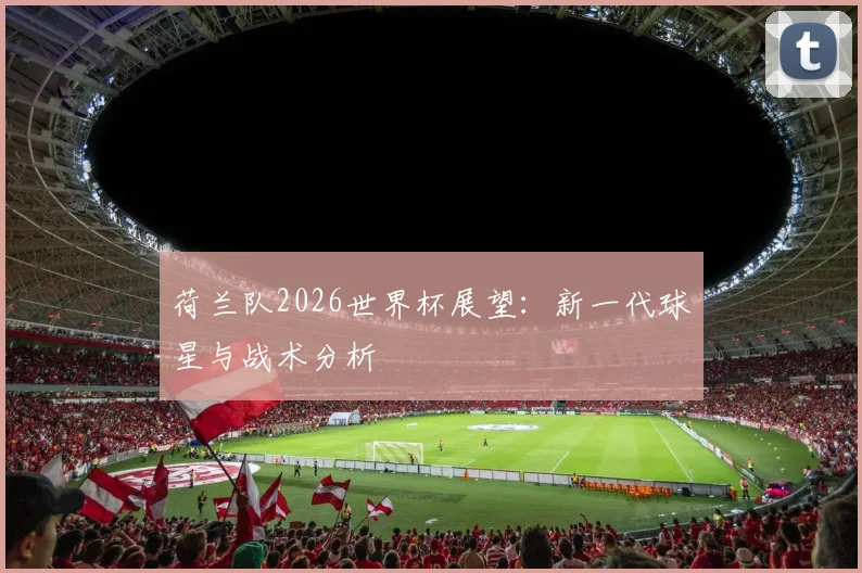 荷兰队2026世界杯展望：新一代球星与战术分析
