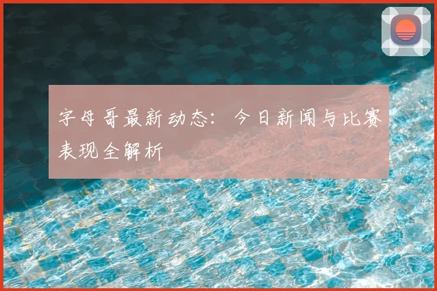 字母哥最新动态:今日新闻与比赛表现全解析