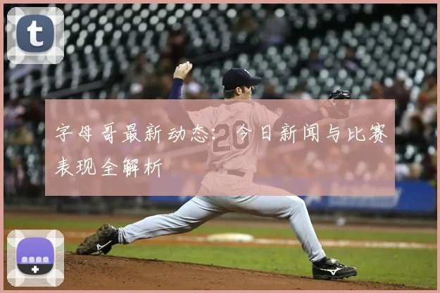 字母哥最新动态：今日新闻与比赛表现全解析